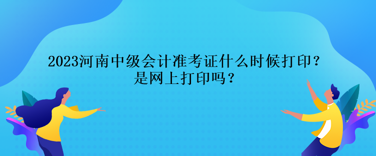 2023河南中級會計(jì)準(zhǔn)考證什么時(shí)候打印？是網(wǎng)上打印嗎？