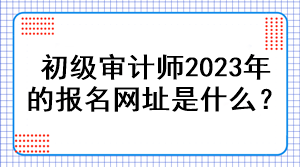 初級(jí)審計(jì)師2023年的報(bào)名網(wǎng)址是什么？