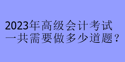 2023年高級(jí)會(huì)計(jì)考試一共需要做多少道題？