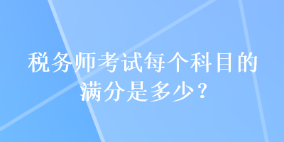 稅務(wù)師考試每個(gè)科目的滿分是多少？