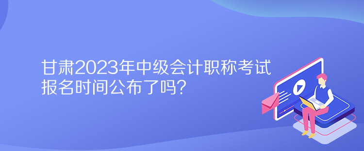 甘肅2023年中級(jí)會(huì)計(jì)職稱考試報(bào)名時(shí)間公布了嗎？