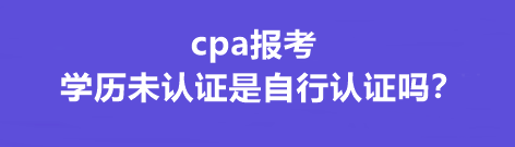 cpa報考學(xué)歷未認(rèn)證是自行認(rèn)證嗎？