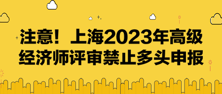 注意！上海2023年高級經(jīng)濟師評審禁止多頭申報！