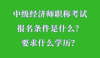 中級經(jīng)濟(jì)師職稱考試報名條件是什么？要求什么學(xué)歷？