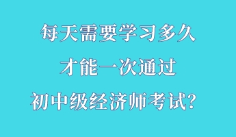 每天需要學習多久 才能一次通過初中級經濟師考試？