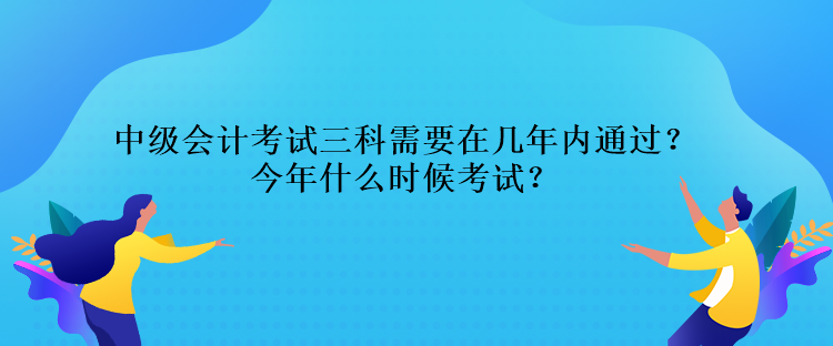 中級會計考試三科需要在幾年內通過？今年什么時候考試？