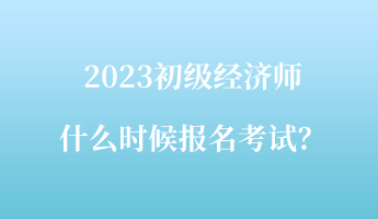 2023初級經(jīng)濟師什么時候報名考試？