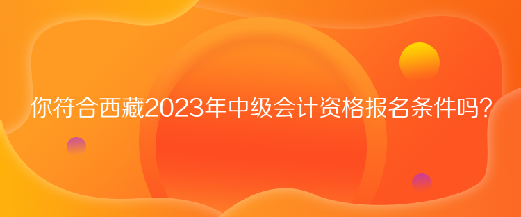 你符合西藏2023年中級會計資格報名條件嗎？