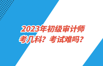 2023年初級審計師考幾科？考試難嗎？