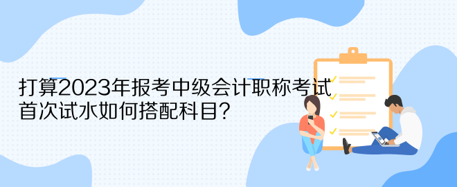 打算2023年報(bào)考中級(jí)會(huì)計(jì)職稱考試 首次試水如何搭配科目？
