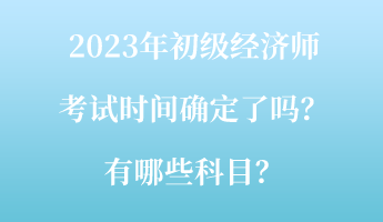 2023年初級經(jīng)濟師考試時間確定了嗎？有哪些科目？
