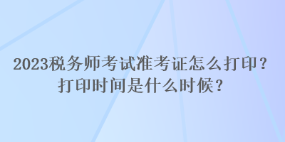 2023稅務(wù)師考試準(zhǔn)考證怎么打印？打印時間是什么時候？