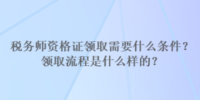 稅務(wù)師資格證領(lǐng)取需要什么條件？領(lǐng)取流程是什么樣的？
