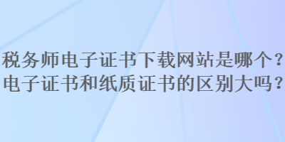 稅務(wù)師電子證書(shū)下載網(wǎng)站是哪個(gè)？電子證書(shū)和紙質(zhì)證書(shū)的區(qū)別大嗎？