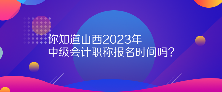 你知道山西2023年中級會計職稱報名時間嗎？