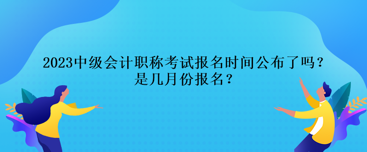 2023中級會計職稱考試報名時間公布了嗎？是幾月份報名？