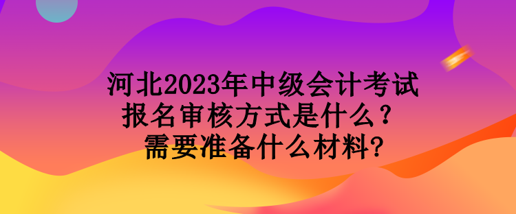河北2023年中級(jí)會(huì)計(jì)考試報(bào)名審核方式是什么？需要準(zhǔn)備什么材料?