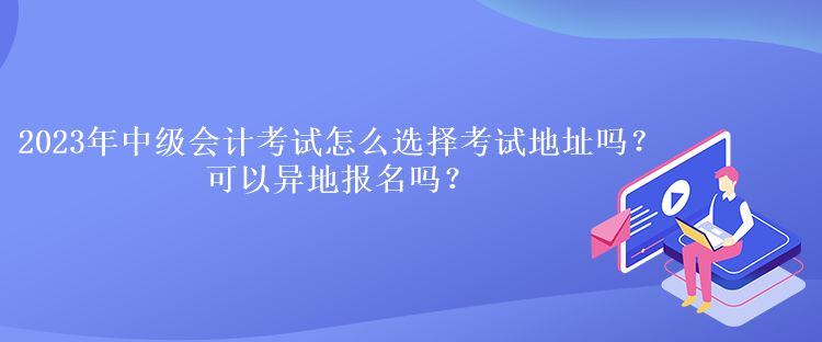 2023年中級會計考試怎么選擇考試地址嗎？可以異地報名嗎？