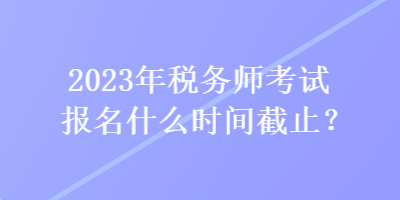2023年稅務(wù)師考試報(bào)名什么時(shí)間截止？