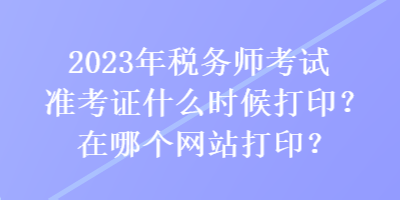 2023年稅務(wù)師考試準(zhǔn)考證什么時候打??？在哪個網(wǎng)站打印？