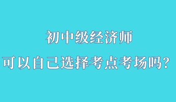 初中級經(jīng)濟師可以自己選擇考點考場嗎？
