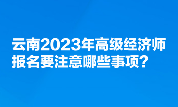 云南2023年高級經(jīng)濟(jì)師報(bào)名要注意哪些事項(xiàng)？