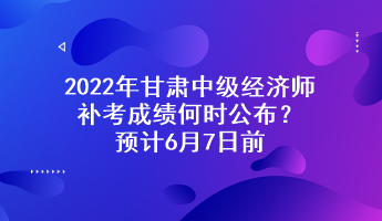 2022年甘肅中級經(jīng)濟(jì)師補(bǔ)考成績何時公布？預(yù)計(jì)6月7日前