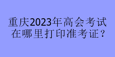 重慶2023年高會考試在哪里打印準考證？