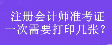 注冊會計師準(zhǔn)考證一次需要打印幾張？
