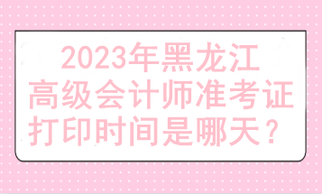 2023年黑龍江高級(jí)會(huì)計(jì)師準(zhǔn)考證打印時(shí)間是哪天？