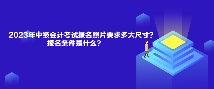 2023年中級會計考試報名照片要求多大尺寸？報名條件是什么？