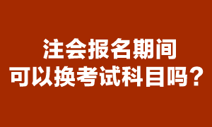 注會考試報名期間可以更換報考科目嗎？
