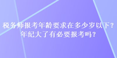 稅務(wù)師報(bào)考年齡要求在多少歲以下？年紀(jì)大了有必要報(bào)考嗎？