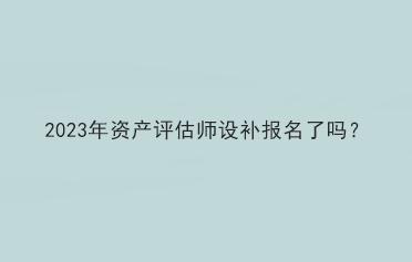 2023年資產(chǎn)評估師設(shè)補(bǔ)報名了嗎？