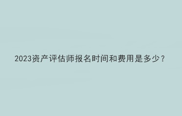 2023資產(chǎn)評(píng)估師報(bào)名時(shí)間和費(fèi)用是多少？