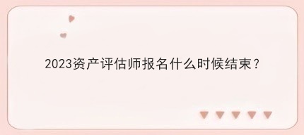 2023資產(chǎn)評(píng)估師報(bào)名什么時(shí)候結(jié)束？