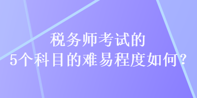 稅務(wù)師考試的5個(gè)科目的難易程度如何？