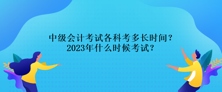 中級會計考試各科考多長時間？2023年什么時候考試？