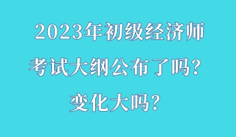 2023年初級(jí)經(jīng)濟(jì)師考試大綱公布了嗎？變化大嗎？