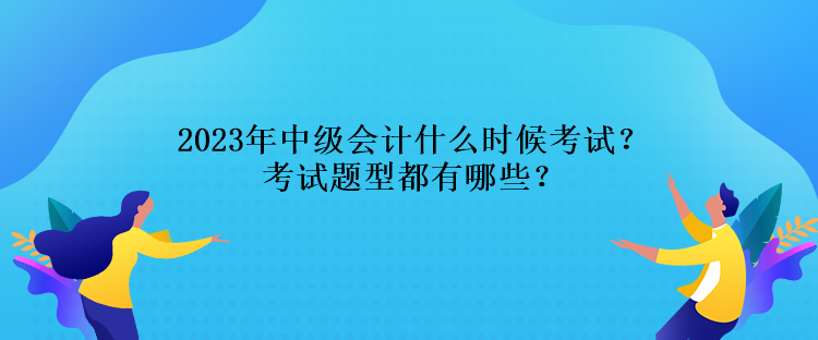 2023年中級會計什么時候考試？考試題型都有哪些？
