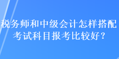 稅務師和中級會計怎樣搭配考試科目報考比較好？