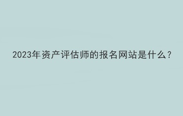 2023年資產(chǎn)評估師的報名網(wǎng)站是什么？