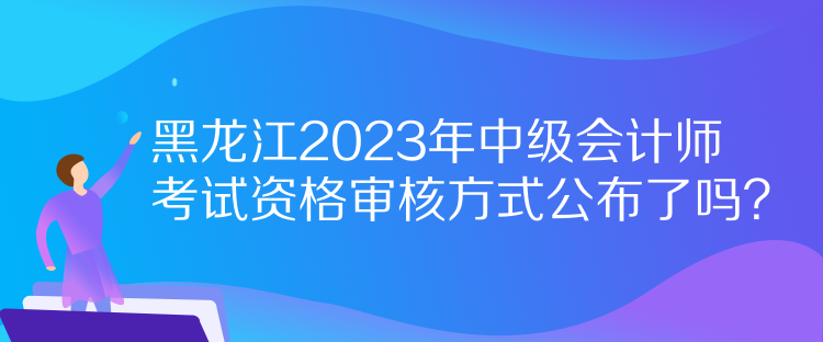 黑龍江2023年中級會計師考試資格審核方式公布了嗎？