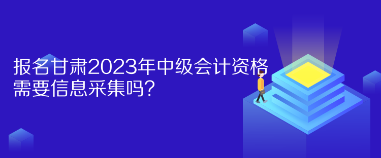 報名甘肅2023年中級會計資格需要信息采集嗎？