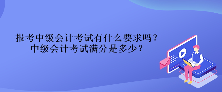報考中級會計考試有什么要求嗎？中級會計考試滿分是多少？