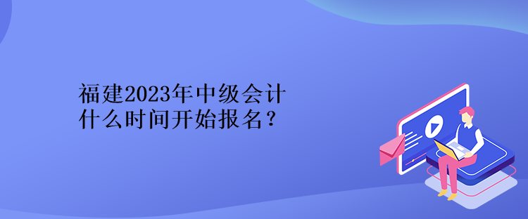 福建2023年中級會計什么時間開始報名？