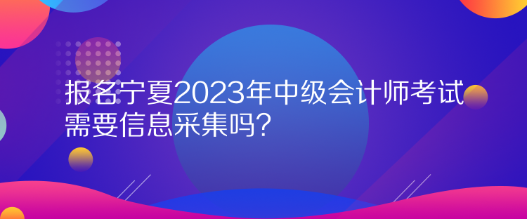 報(bào)名寧夏2023年中級(jí)會(huì)計(jì)師考試需要信息采集嗎？