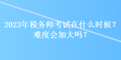 2023年稅務(wù)師考試在什么時候？難度會加大嗎？