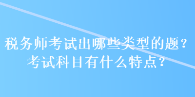 稅務(wù)師考試出哪些類型的題？考試科目有什么特點？
