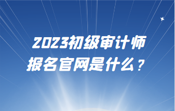 2023初級(jí)審計(jì)師報(bào)名官網(wǎng)是什么？